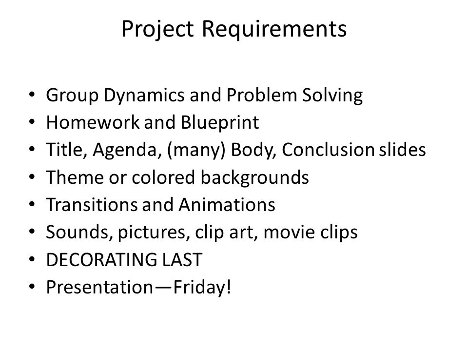 Project Requirements Group Dynamics and Problem Solving Homework and Blueprint Title, Agenda, (many) Body, Conclusion slides Theme or colored backgrounds Transitions and Animations Sounds, pictures, clip art, movie clips DECORATING LAST Presentation—Friday!