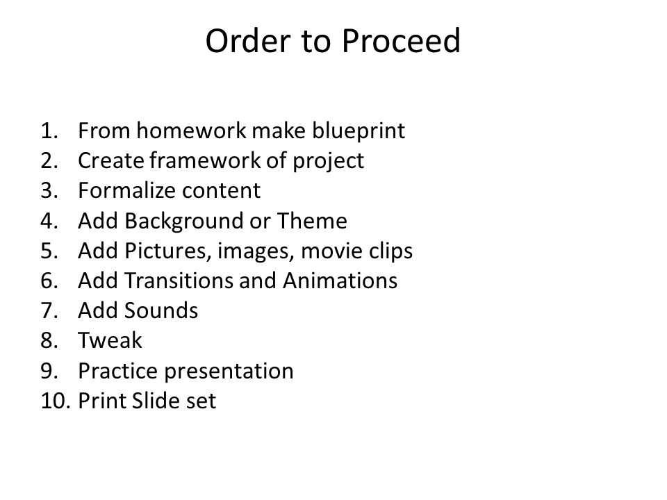 Order to Proceed 1.From homework make blueprint 2.Create framework of project 3.Formalize content 4.Add Background or Theme 5.Add Pictures, images, movie clips 6.Add Transitions and Animations 7.Add Sounds 8.Tweak 9.Practice presentation 10.Print Slide set