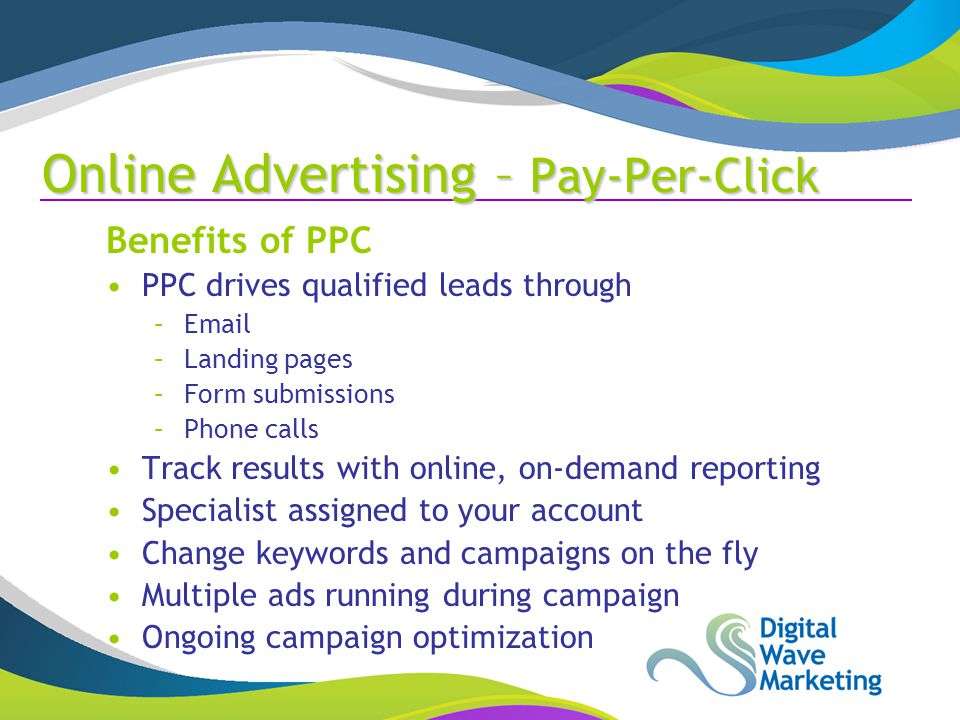 Benefits of PPC PPC drives qualified leads through – –Landing pages –Form submissions –Phone calls Track results with online, on-demand reporting Specialist assigned to your account Change keywords and campaigns on the fly Multiple ads running during campaign Ongoing campaign optimization