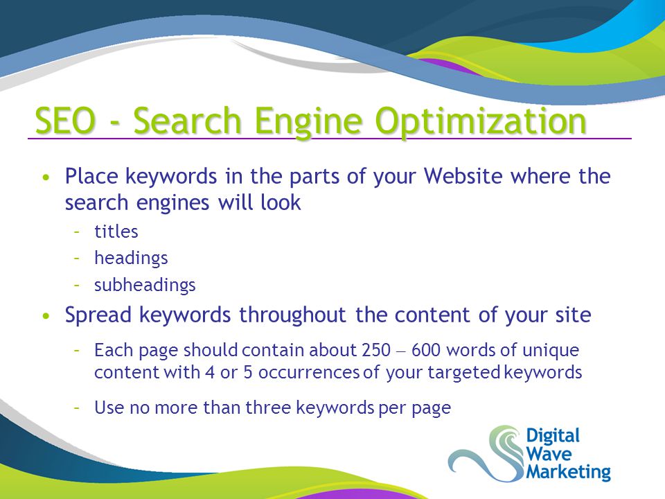 SEO - Search Engine Optimization Place keywords in the parts of your Website where the search engines will look –titles –headings –subheadings Spread keywords throughout the content of your site –Each page should contain about 250 – 600 words of unique content with 4 or 5 occurrences of your targeted keywords –Use no more than three keywords per page