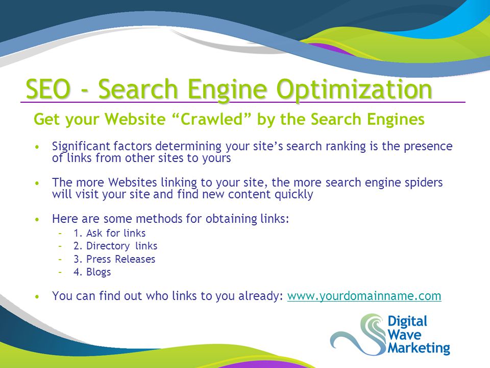 SEO - Search Engine Optimization Get your Website Crawled by the Search Engines Significant factors determining your site’s search ranking is the presence of links from other sites to yours The more Websites linking to your site, the more search engine spiders will visit your site and find new content quickly Here are some methods for obtaining links: –1.