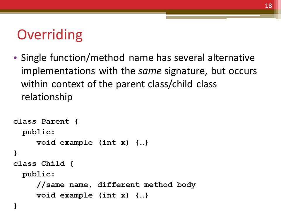 Overriding Single function/method name has several alternative implementations with the same signature, but occurs within context of the parent class/child class relationship class Parent { public: void example (int x) {…} } class Child { public: //same name, different method body void example (int x) {…} } 18