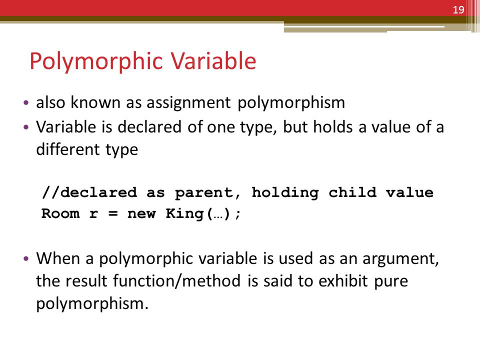 Polymorphic Variable also known as assignment polymorphism Variable is declared of one type, but holds a value of a different type //declared as parent, holding child value Room r = new King(…); When a polymorphic variable is used as an argument, the result function/method is said to exhibit pure polymorphism.