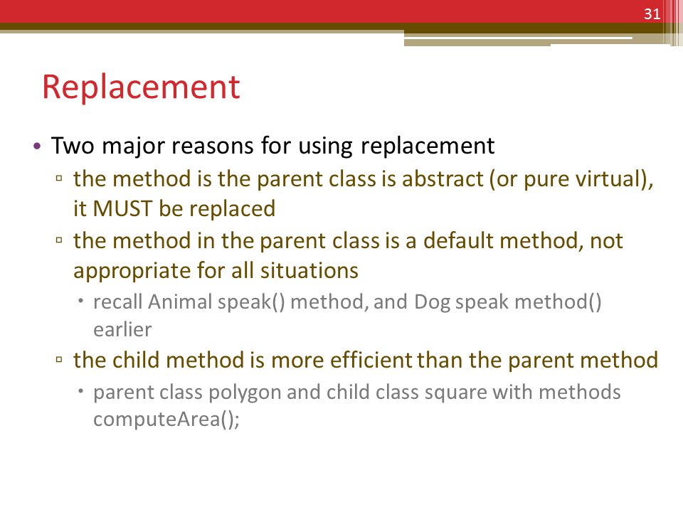 Replacement Two major reasons for using replacement ▫ the method is the parent class is abstract (or pure virtual), it MUST be replaced ▫ the method in the parent class is a default method, not appropriate for all situations  recall Animal speak() method, and Dog speak method() earlier ▫ the child method is more efficient than the parent method  parent class polygon and child class square with methods computeArea(); 31