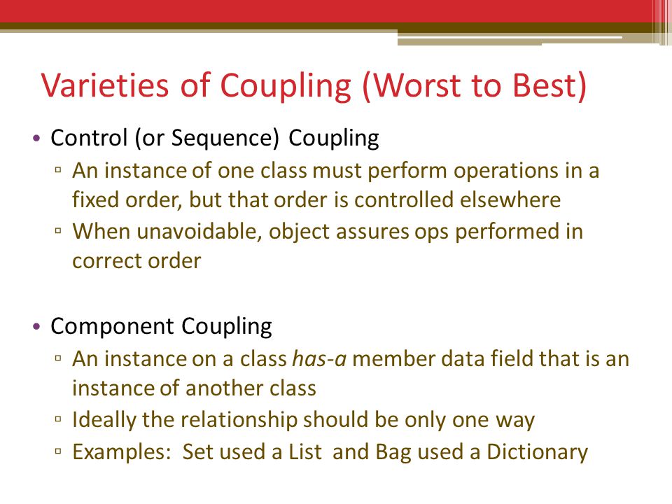 Varieties of Coupling (Worst to Best) Control (or Sequence) Coupling ▫ An instance of one class must perform operations in a fixed order, but that order is controlled elsewhere ▫ When unavoidable, object assures ops performed in correct order Component Coupling ▫ An instance on a class has-a member data field that is an instance of another class ▫ Ideally the relationship should be only one way ▫ Examples: Set used a List and Bag used a Dictionary
