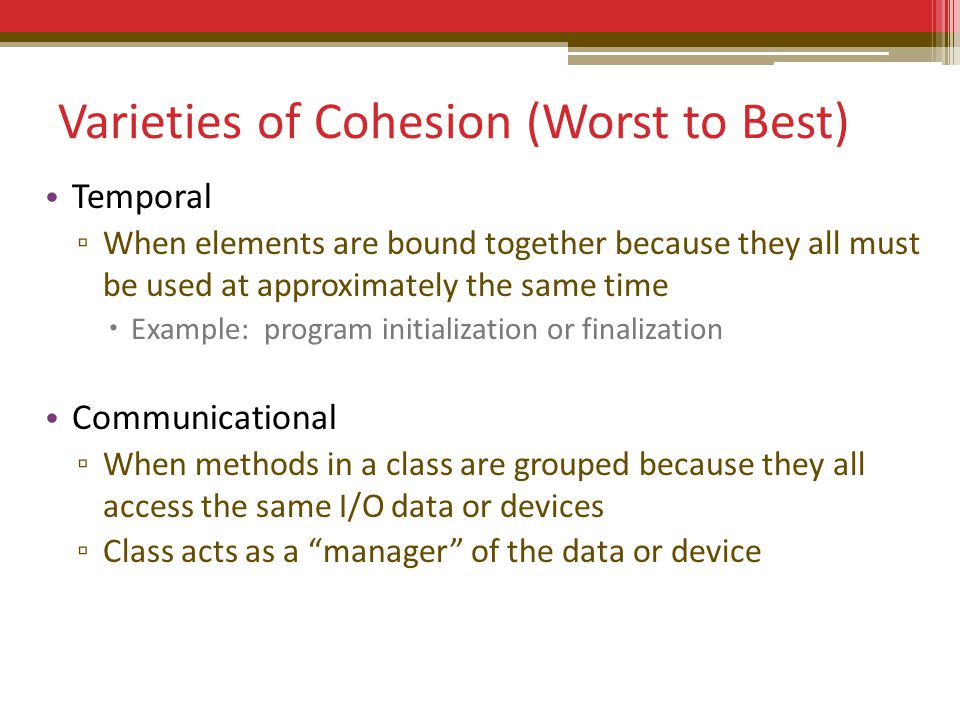 Varieties of Cohesion (Worst to Best) Temporal ▫ When elements are bound together because they all must be used at approximately the same time  Example: program initialization or finalization Communicational ▫ When methods in a class are grouped because they all access the same I/O data or devices ▫ Class acts as a manager of the data or device