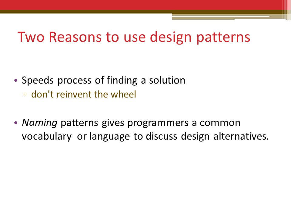 Two Reasons to use design patterns Speeds process of finding a solution ▫ don’t reinvent the wheel Naming patterns gives programmers a common vocabulary or language to discuss design alternatives.