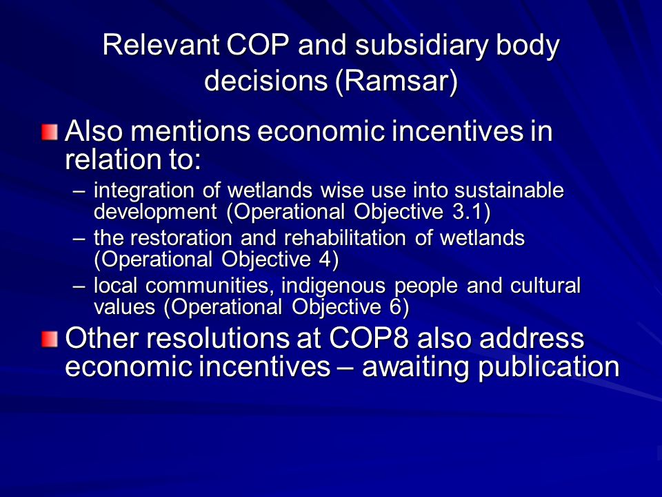 Relevant COP and subsidiary body decisions (Ramsar) Also mentions economic incentives in relation to: –integration of wetlands wise use into sustainable development (Operational Objective 3.1) –the restoration and rehabilitation of wetlands (Operational Objective 4) –local communities, indigenous people and cultural values (Operational Objective 6) Other resolutions at COP8 also address economic incentives – awaiting publication