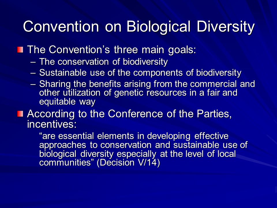 Convention on Biological Diversity The Convention’s three main goals: –The conservation of biodiversity –Sustainable use of the components of biodiversity –Sharing the benefits arising from the commercial and other utilization of genetic resources in a fair and equitable way According to the Conference of the Parties, incentives: are essential elements in developing effective approaches to conservation and sustainable use of biological diversity especially at the level of local communities (Decision V/14)