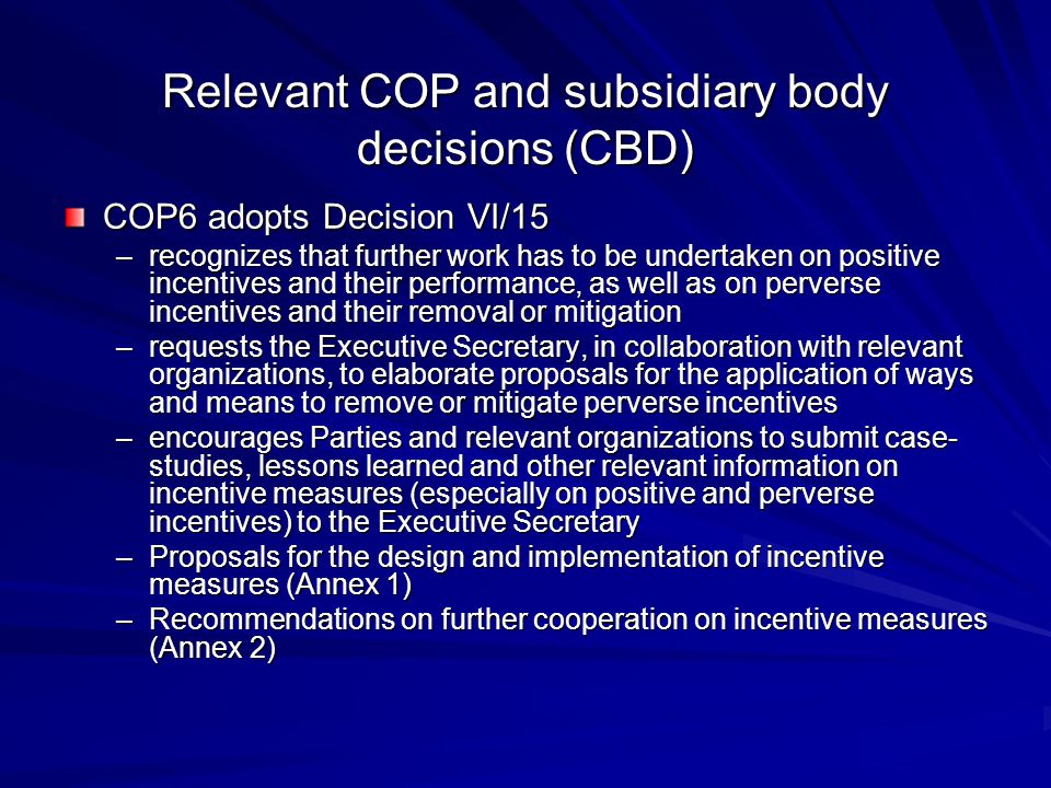 Relevant COP and subsidiary body decisions (CBD) COP6 adopts Decision VI/15 –recognizes that further work has to be undertaken on positive incentives and their performance, as well as on perverse incentives and their removal or mitigation –requests the Executive Secretary, in collaboration with relevant organizations, to elaborate proposals for the application of ways and means to remove or mitigate perverse incentives –encourages Parties and relevant organizations to submit case- studies, lessons learned and other relevant information on incentive measures (especially on positive and perverse incentives) to the Executive Secretary –Proposals for the design and implementation of incentive measures (Annex 1) –Recommendations on further cooperation on incentive measures (Annex 2)