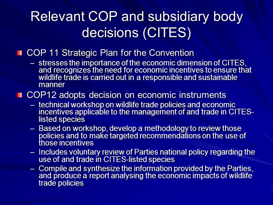 Relevant COP and subsidiary body decisions (CITES) COP 11 Strategic Plan for the Convention –stresses the importance of the economic dimension of CITES, and recognizes the need for economic incentives to ensure that wildlife trade is carried out in a responsible and sustainable manner COP12 adopts decision on economic instruments –technical workshop on wildlife trade policies and economic incentives applicable to the management of and trade in CITES- listed species –Based on workshop, develop a methodology to review those policies and to make targeted recommendations on the use of those incentives –Includes voluntary review of Parties national policy regarding the use of and trade in CITES-listed species –Compile and synthesize the information provided by the Parties, and produce a report analysing the economic impacts of wildlife trade policies