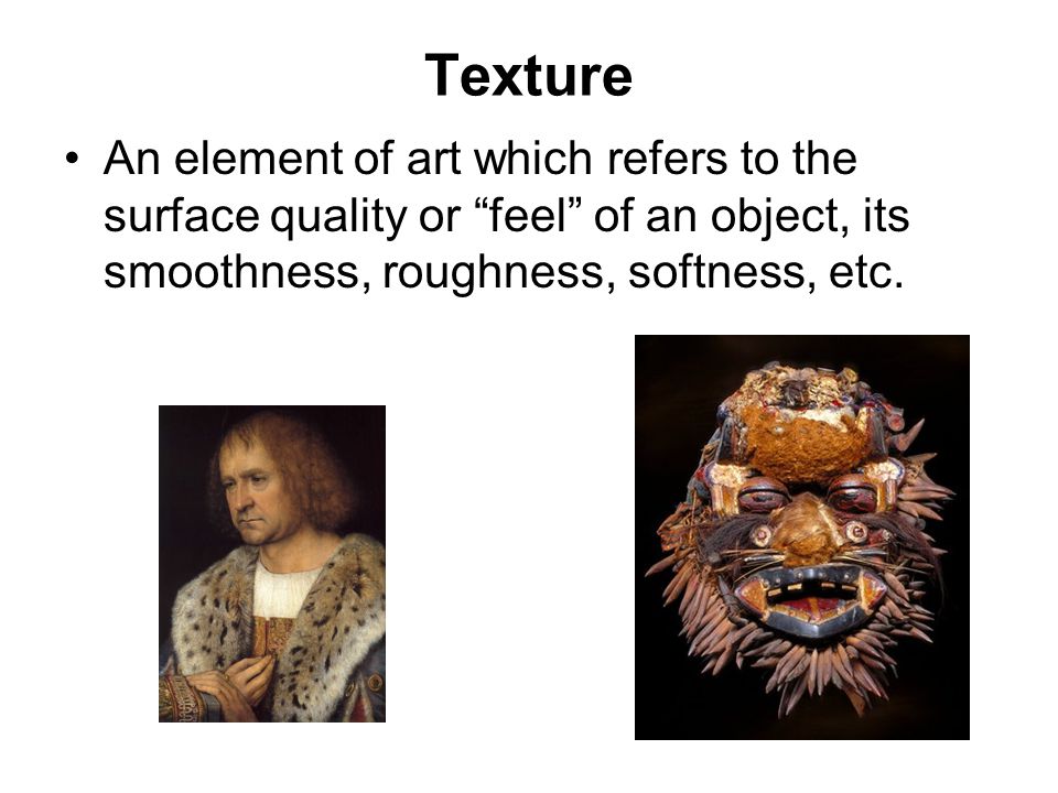 Texture An element of art which refers to the surface quality or feel of an object, its smoothness, roughness, softness, etc.