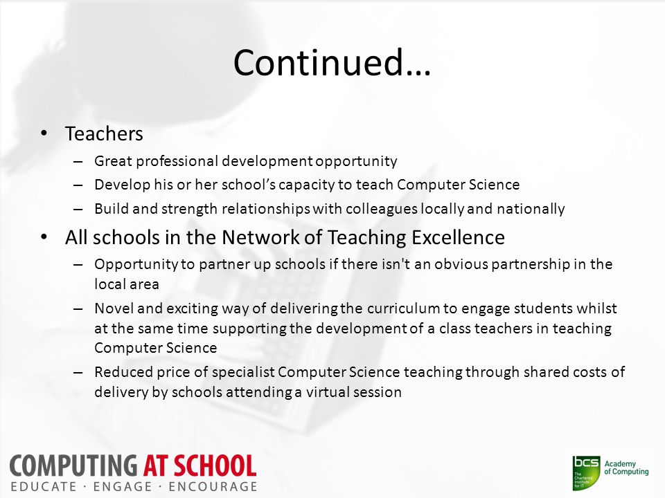 Continued… Teachers – Great professional development opportunity – Develop his or her school’s capacity to teach Computer Science – Build and strength relationships with colleagues locally and nationally All schools in the Network of Teaching Excellence – Opportunity to partner up schools if there isn t an obvious partnership in the local area – Novel and exciting way of delivering the curriculum to engage students whilst at the same time supporting the development of a class teachers in teaching Computer Science – Reduced price of specialist Computer Science teaching through shared costs of delivery by schools attending a virtual session