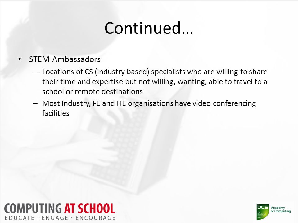 Continued… STEM Ambassadors – Locations of CS (industry based) specialists who are willing to share their time and expertise but not willing, wanting, able to travel to a school or remote destinations – Most Industry, FE and HE organisations have video conferencing facilities