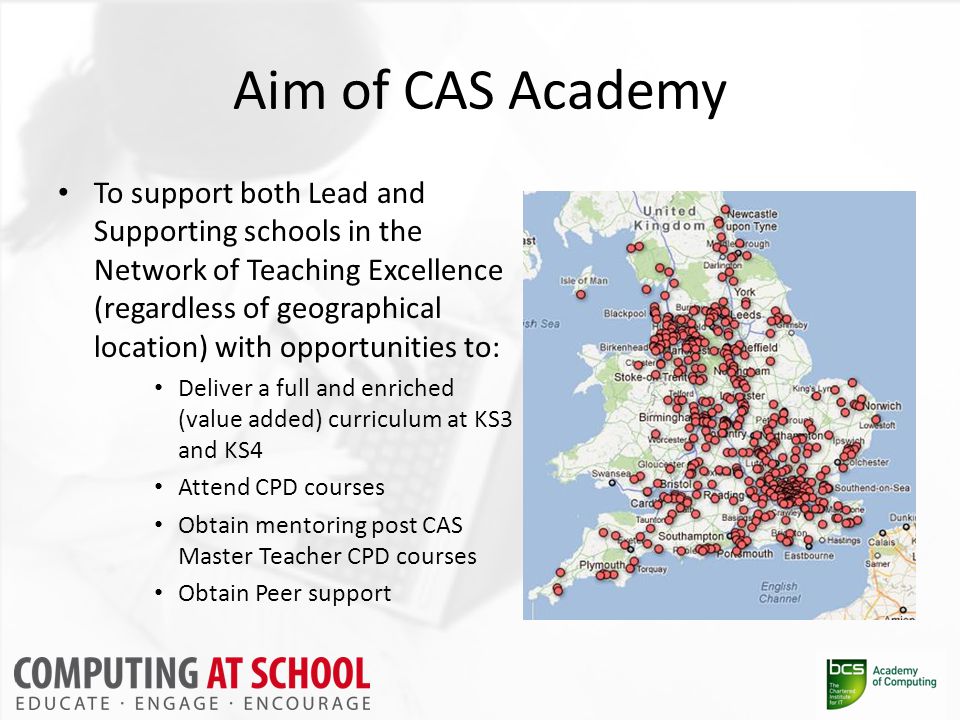 Aim of CAS Academy To support both Lead and Supporting schools in the Network of Teaching Excellence (regardless of geographical location) with opportunities to: Deliver a full and enriched (value added) curriculum at KS3 and KS4 Attend CPD courses Obtain mentoring post CAS Master Teacher CPD courses Obtain Peer support