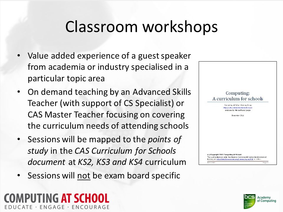 Classroom workshops Value added experience of a guest speaker from academia or industry specialised in a particular topic area On demand teaching by an Advanced Skills Teacher (with support of CS Specialist) or CAS Master Teacher focusing on covering the curriculum needs of attending schools Sessions will be mapped to the points of study in the CAS Curriculum for Schools document at KS2, KS3 and KS4 curriculum Sessions will not be exam board specific