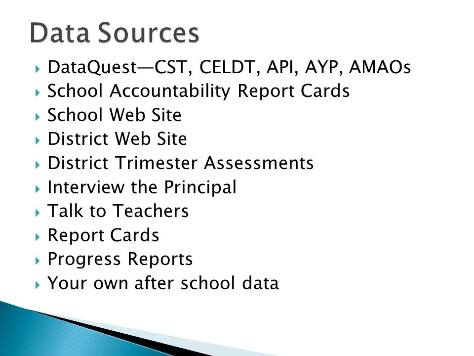  DataQuest—CST, CELDT, API, AYP, AMAOs  School Accountability Report Cards  School Web Site  District Web Site  District Trimester Assessments  Interview the Principal  Talk to Teachers  Report Cards  Progress Reports  Your own after school data
