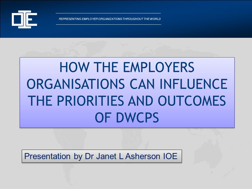 REPRESENTING EMPLOYER ORGANIZATIONS THROUGHOUT THE WORLD HOW THE EMPLOYERS ORGANISATIONS CAN INFLUENCE THE PRIORITIES AND OUTCOMES OF DWCPS Presentation by Dr Janet L Asherson IOE