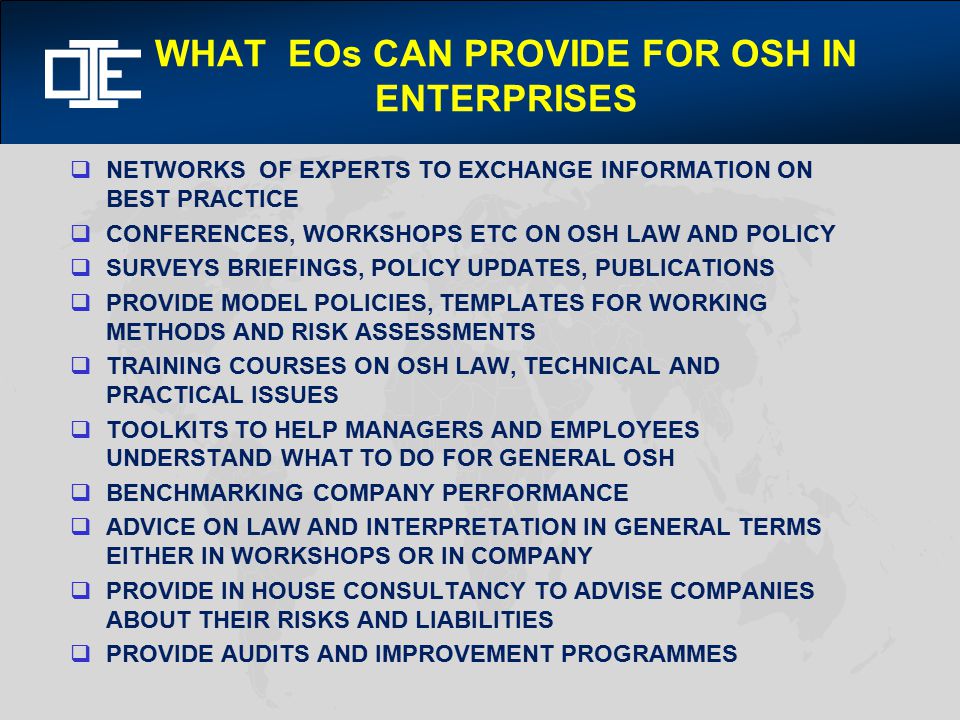 WHAT EOs CAN PROVIDE FOR OSH IN ENTERPRISES  NETWORKS OF EXPERTS TO EXCHANGE INFORMATION ON BEST PRACTICE  CONFERENCES, WORKSHOPS ETC ON OSH LAW AND POLICY  SURVEYS BRIEFINGS, POLICY UPDATES, PUBLICATIONS  PROVIDE MODEL POLICIES, TEMPLATES FOR WORKING METHODS AND RISK ASSESSMENTS  TRAINING COURSES ON OSH LAW, TECHNICAL AND PRACTICAL ISSUES  TOOLKITS TO HELP MANAGERS AND EMPLOYEES UNDERSTAND WHAT TO DO FOR GENERAL OSH  BENCHMARKING COMPANY PERFORMANCE  ADVICE ON LAW AND INTERPRETATION IN GENERAL TERMS EITHER IN WORKSHOPS OR IN COMPANY  PROVIDE IN HOUSE CONSULTANCY TO ADVISE COMPANIES ABOUT THEIR RISKS AND LIABILITIES  PROVIDE AUDITS AND IMPROVEMENT PROGRAMMES