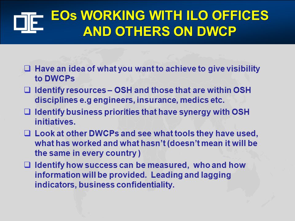 EOs WORKING WITH ILO OFFICES AND OTHERS ON DWCP  Have an idea of what you want to achieve to give visibility to DWCPs  Identify resources – OSH and those that are within OSH disciplines e.g engineers, insurance, medics etc.