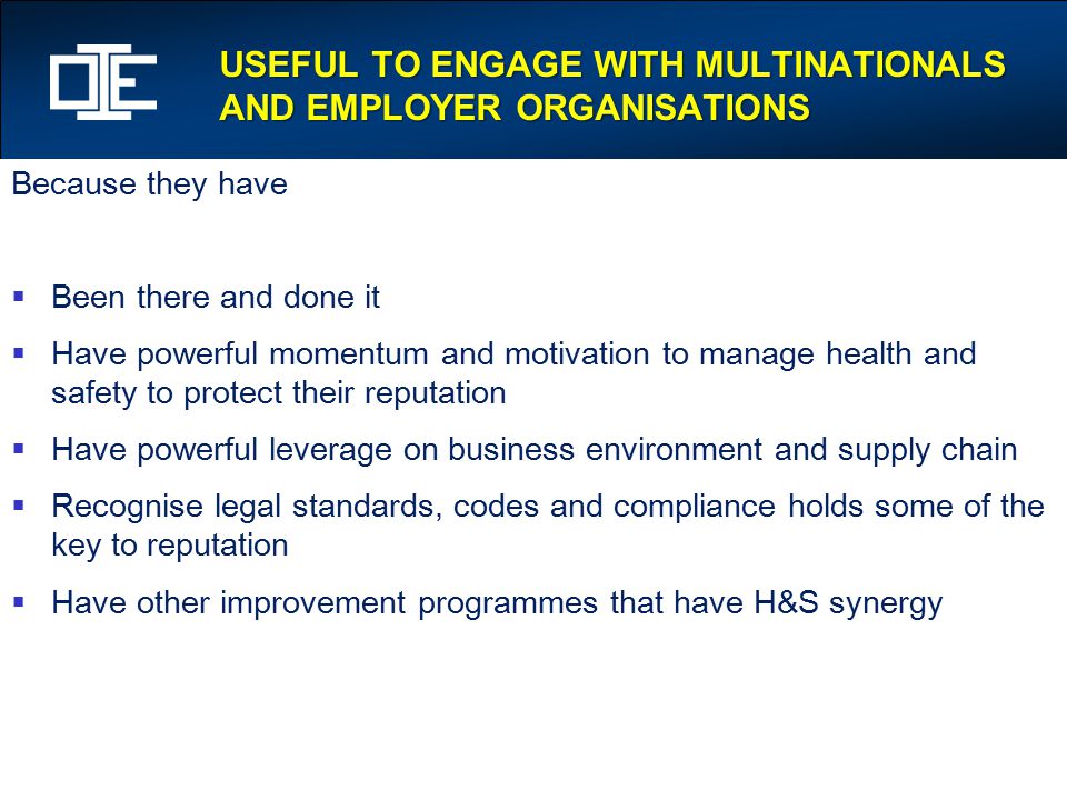USEFUL TO ENGAGE WITH MULTINATIONALS AND EMPLOYER ORGANISATIONS Because they have  Been there and done it  Have powerful momentum and motivation to manage health and safety to protect their reputation  Have powerful leverage on business environment and supply chain  Recognise legal standards, codes and compliance holds some of the key to reputation  Have other improvement programmes that have H&S synergy