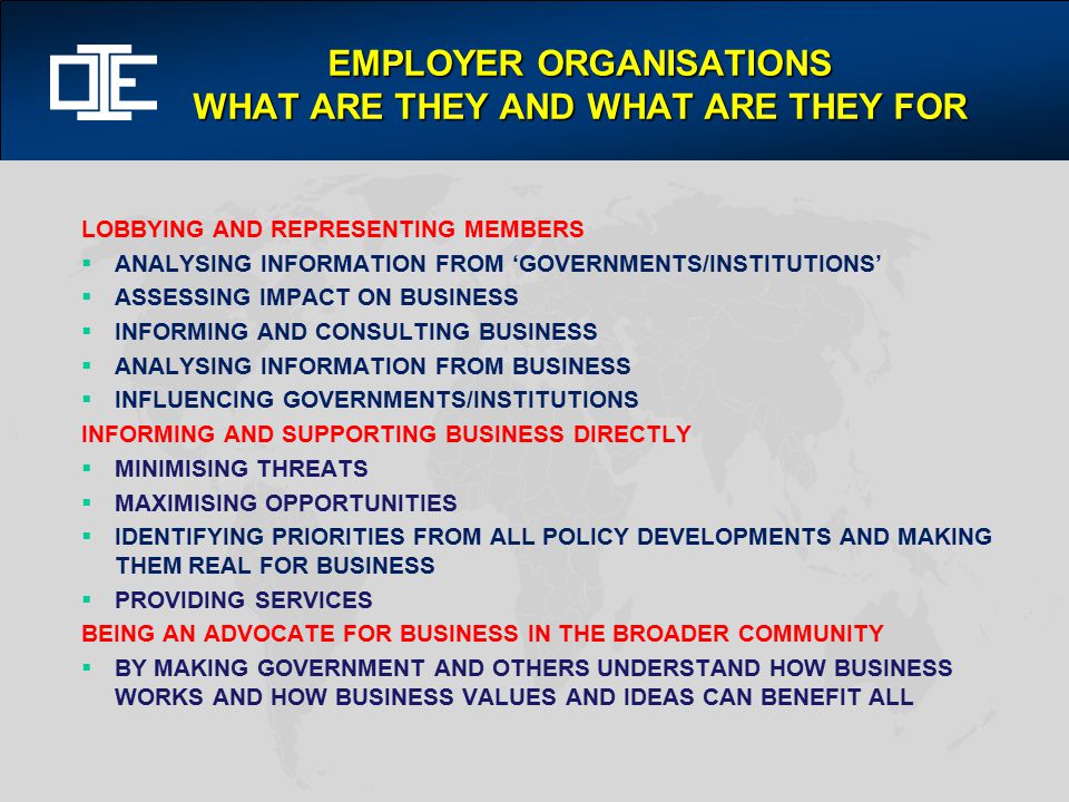 EMPLOYER ORGANISATIONS WHAT ARE THEY AND WHAT ARE THEY FOR LOBBYING AND REPRESENTING MEMBERS  ANALYSING INFORMATION FROM ‘GOVERNMENTS/INSTITUTIONS’  ASSESSING IMPACT ON BUSINESS  INFORMING AND CONSULTING BUSINESS  ANALYSING INFORMATION FROM BUSINESS  INFLUENCING GOVERNMENTS/INSTITUTIONS INFORMING AND SUPPORTING BUSINESS DIRECTLY  MINIMISING THREATS  MAXIMISING OPPORTUNITIES  IDENTIFYING PRIORITIES FROM ALL POLICY DEVELOPMENTS AND MAKING THEM REAL FOR BUSINESS  PROVIDING SERVICES BEING AN ADVOCATE FOR BUSINESS IN THE BROADER COMMUNITY  BY MAKING GOVERNMENT AND OTHERS UNDERSTAND HOW BUSINESS WORKS AND HOW BUSINESS VALUES AND IDEAS CAN BENEFIT ALL