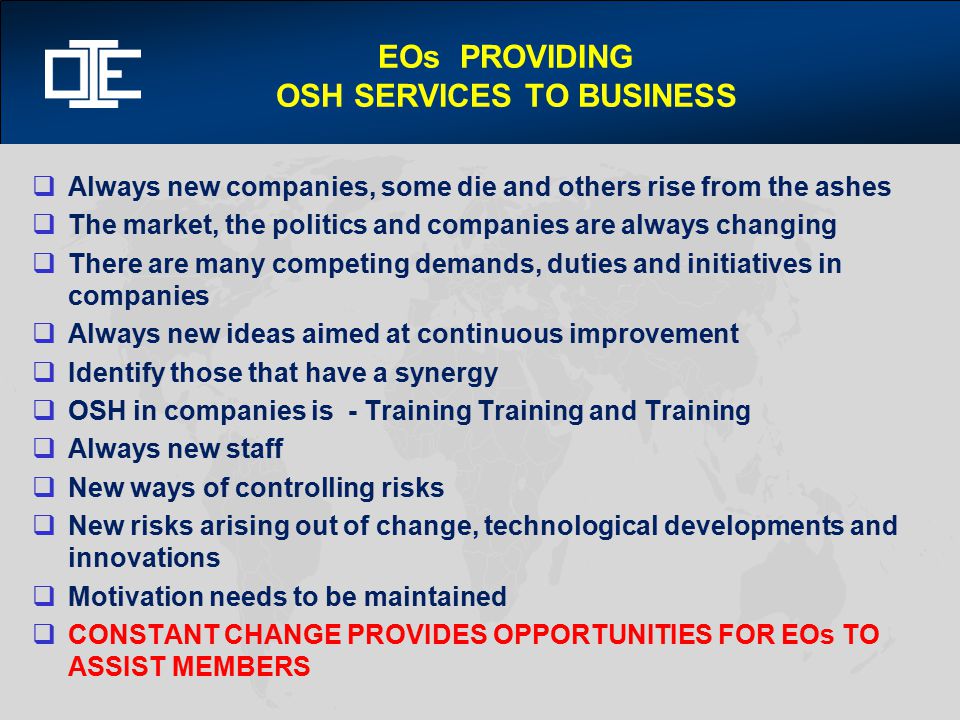 EOs PROVIDING OSH SERVICES TO BUSINESS  Always new companies, some die and others rise from the ashes  The market, the politics and companies are always changing  There are many competing demands, duties and initiatives in companies  Always new ideas aimed at continuous improvement  Identify those that have a synergy  OSH in companies is - Training Training and Training  Always new staff  New ways of controlling risks  New risks arising out of change, technological developments and innovations  Motivation needs to be maintained  CONSTANT CHANGE PROVIDES OPPORTUNITIES FOR EOs TO ASSIST MEMBERS