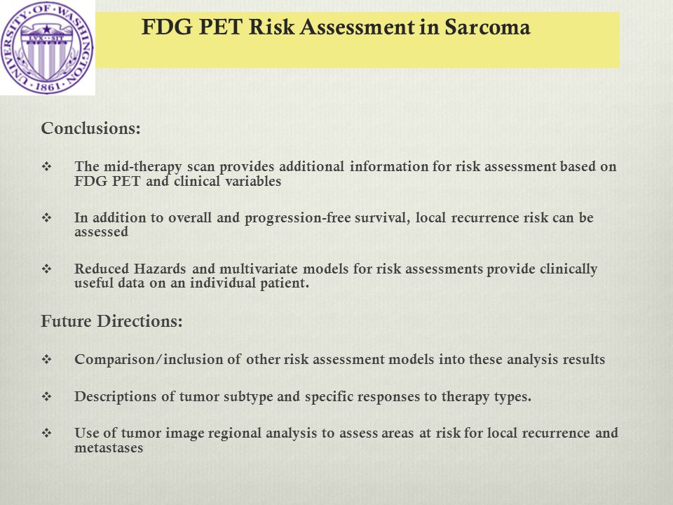 FDG PET Risk Assessment in Sarcoma Conclusions:  The mid-therapy scan provides additional information for risk assessment based on FDG PET and clinical variables  In addition to overall and progression-free survival, local recurrence risk can be assessed  Reduced Hazards and multivariate models for risk assessments provide clinically useful data on an individual patient.