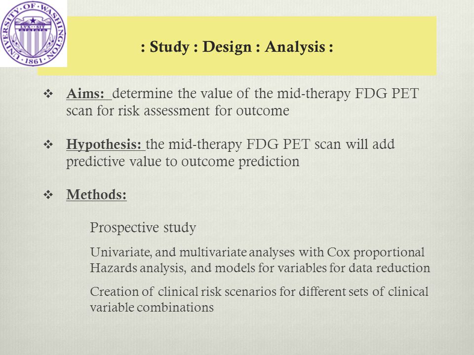 : Study : Design : Analysis :  Aims: determine the value of the mid-therapy FDG PET scan for risk assessment for outcome  Hypothesis: the mid-therapy FDG PET scan will add predictive value to outcome prediction  Methods: Prospective study Univariate, and multivariate analyses with Cox proportional Hazards analysis, and models for variables for data reduction Creation of clinical risk scenarios for different sets of clinical variable combinations