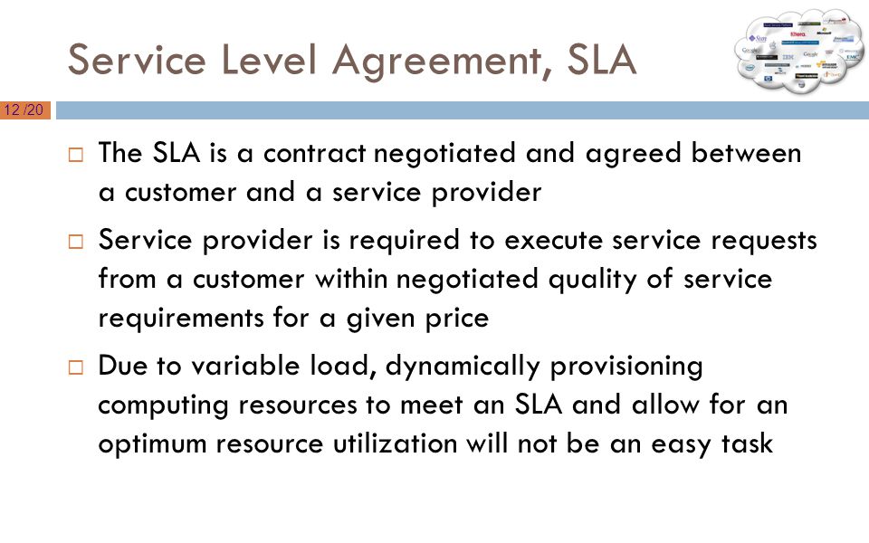 12 /20 Service Level Agreement, SLA  The SLA is a contract negotiated and agreed between a customer and a service provider  Service provider is required to execute service requests from a customer within negotiated quality of service requirements for a given price  Due to variable load, dynamically provisioning computing resources to meet an SLA and allow for an optimum resource utilization will not be an easy task