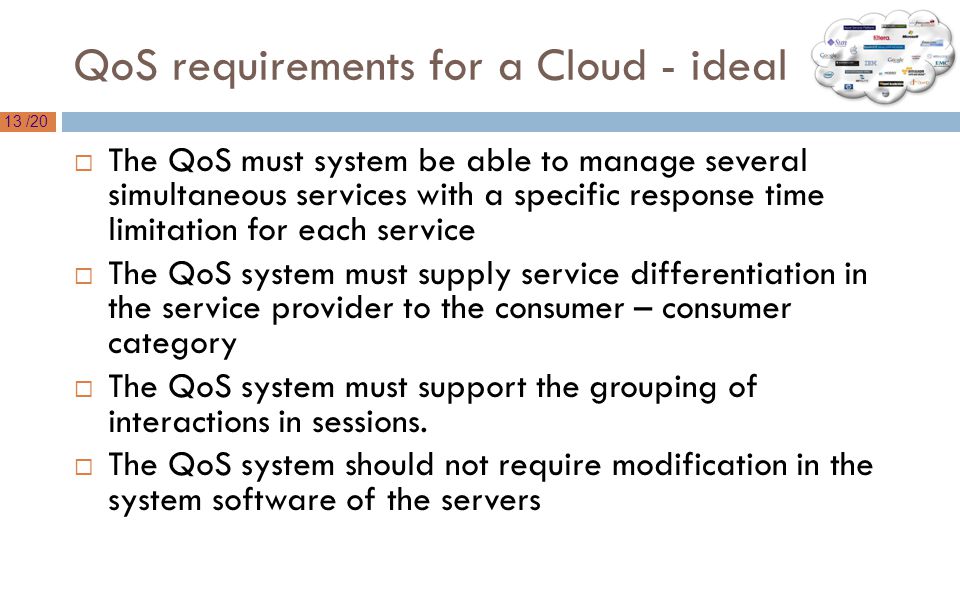 13 /20 QoS requirements for a Cloud - ideal  The QoS must system be able to manage several simultaneous services with a specific response time limitation for each service  The QoS system must supply service differentiation in the service provider to the consumer – consumer category  The QoS system must support the grouping of interactions in sessions.