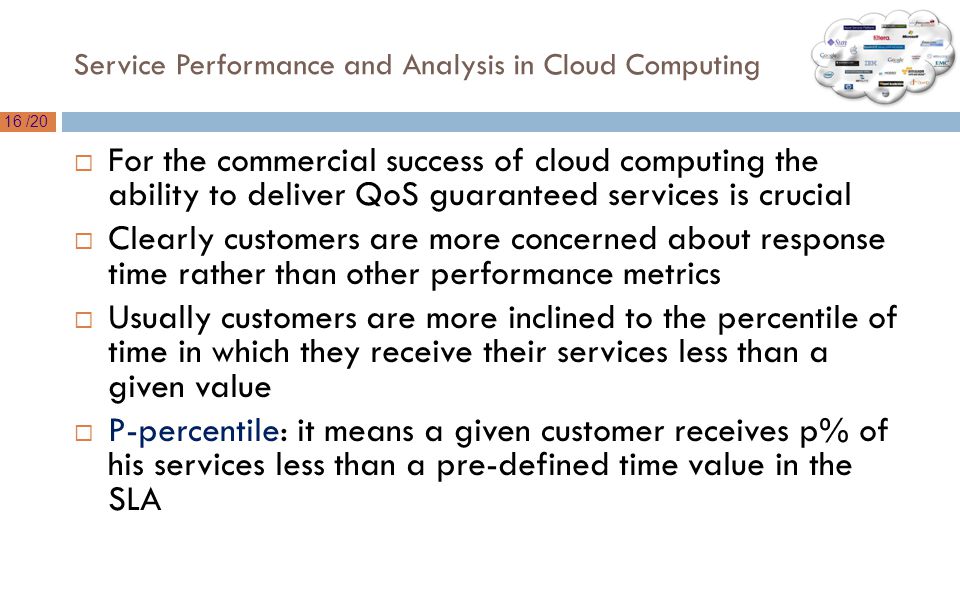16 /20 Service Performance and Analysis in Cloud Computing  For the commercial success of cloud computing the ability to deliver QoS guaranteed services is crucial  Clearly customers are more concerned about response time rather than other performance metrics  Usually customers are more inclined to the percentile of time in which they receive their services less than a given value  P-percentile: it means a given customer receives p% of his services less than a pre-defined time value in the SLA