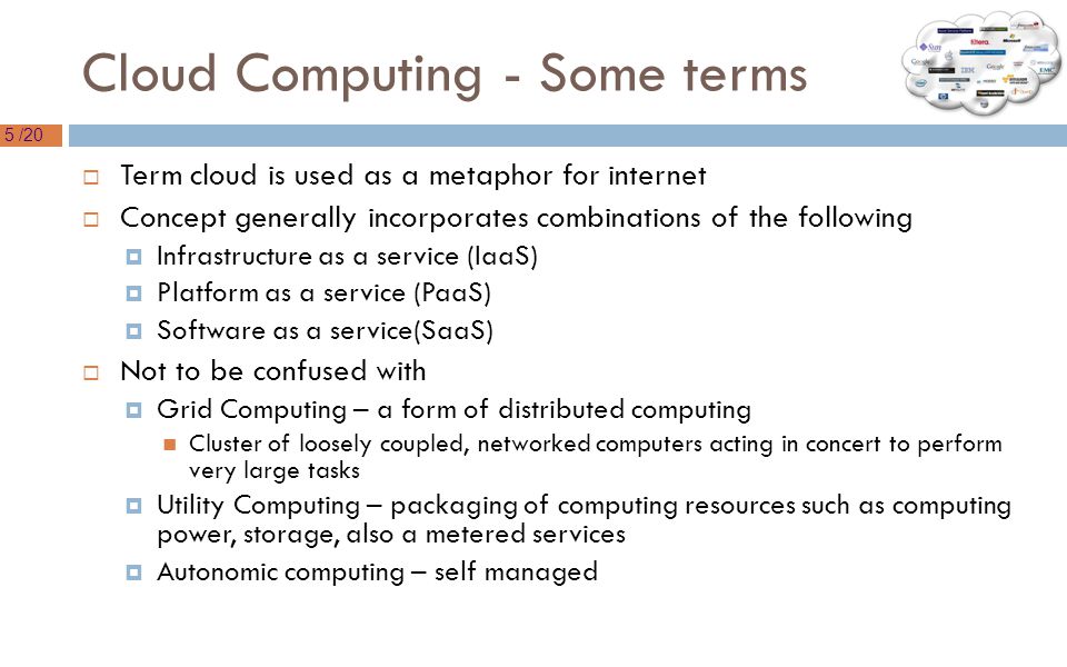 5 /20 Cloud Computing - Some terms  Term cloud is used as a metaphor for internet  Concept generally incorporates combinations of the following  Infrastructure as a service (IaaS)  Platform as a service (PaaS)  Software as a service(SaaS)  Not to be confused with  Grid Computing – a form of distributed computing Cluster of loosely coupled, networked computers acting in concert to perform very large tasks  Utility Computing – packaging of computing resources such as computing power, storage, also a metered services  Autonomic computing – self managed