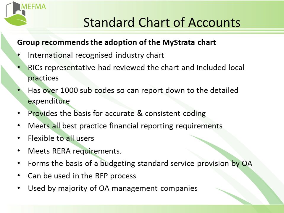 Standard Chart of Accounts Group recommends the adoption of the MyStrata chart International recognised industry chart RICs representative had reviewed the chart and included local practices Has over 1000 sub codes so can report down to the detailed expenditure Provides the basis for accurate & consistent coding Meets all best practice financial reporting requirements Flexible to all users Meets RERA requirements.