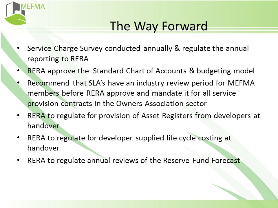 The Way Forward Service Charge Survey conducted annually & regulate the annual reporting to RERA RERA approve the Standard Chart of Accounts & budgeting model Recommend that SLA’s have an industry review period for MEFMA members before RERA approve and mandate it for all service provision contracts in the Owners Association sector RERA to regulate for provision of Asset Registers from developers at handover RERA to regulate for developer supplied life cycle costing at handover RERA to regulate annual reviews of the Reserve Fund Forecast