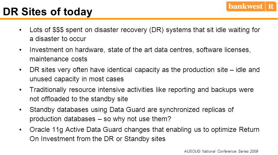 AUSOUG National Conference Series 2009 DR Sites of today Lots of $$$ spent on disaster recovery (DR) systems that sit idle waiting for a disaster to occur Investment on hardware, state of the art data centres, software licenses, maintenance costs DR sites very often have identical capacity as the production site – idle and unused capacity in most cases Traditionally resource intensive activities like reporting and backups were not offloaded to the standby site Standby databases using Data Guard are synchronized replicas of production databases – so why not use them.