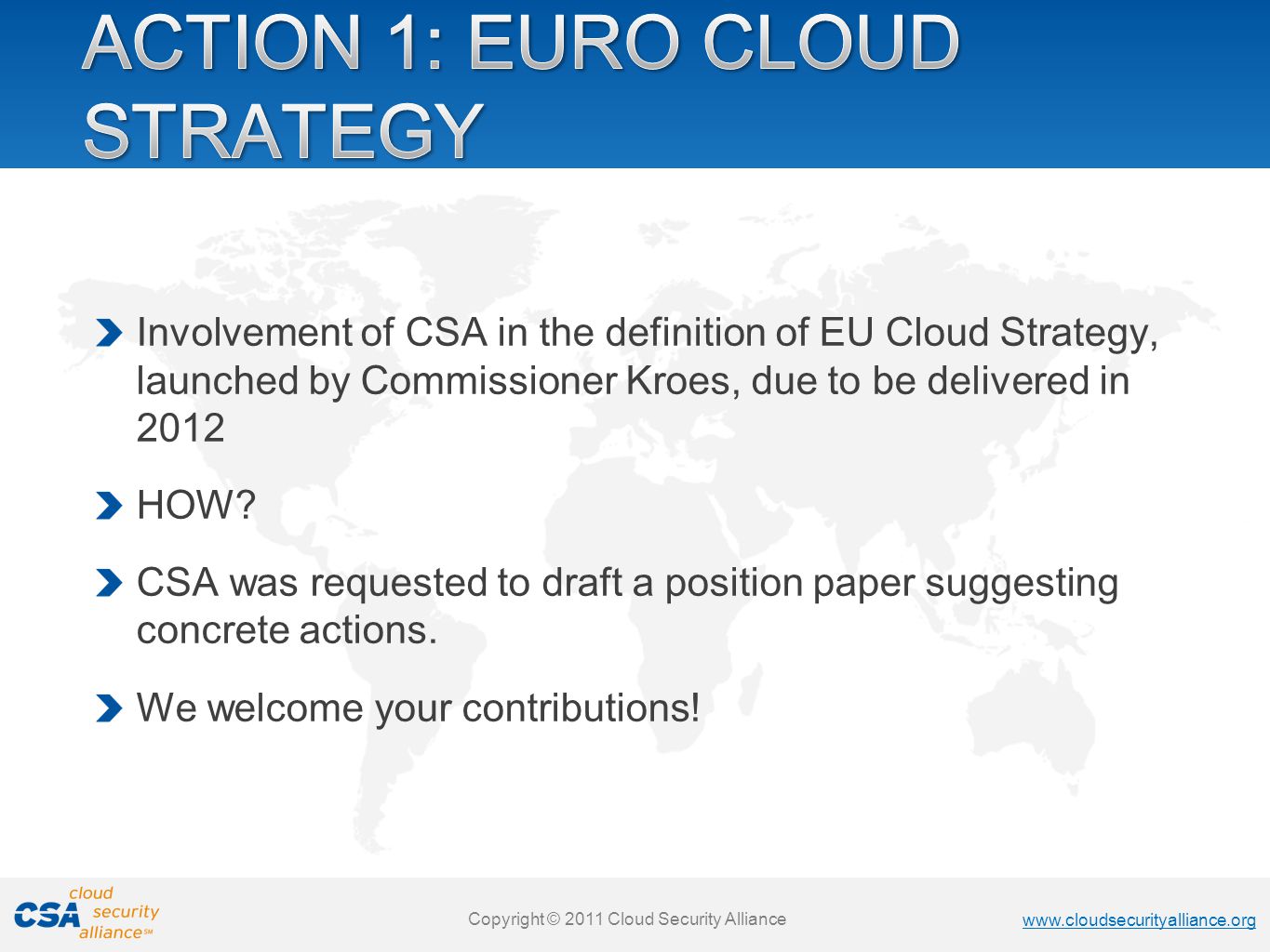 Copyright © 2011 Cloud Security Alliance   Copyright © 2011 Cloud Security Alliance   Copyright © 2011 Cloud Security Alliance   Copyright © 2011 Cloud Security Alliance Involvement of CSA in the definition of EU Cloud Strategy, launched by Commissioner Kroes, due to be delivered in 2012 HOW.