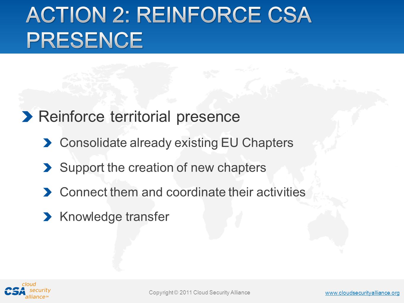 Copyright © 2011 Cloud Security Alliance   Copyright © 2011 Cloud Security Alliance   Copyright © 2011 Cloud Security Alliance   Copyright © 2011 Cloud Security Alliance Reinforce territorial presence Consolidate already existing EU Chapters Support the creation of new chapters Connect them and coordinate their activities Knowledge transfer
