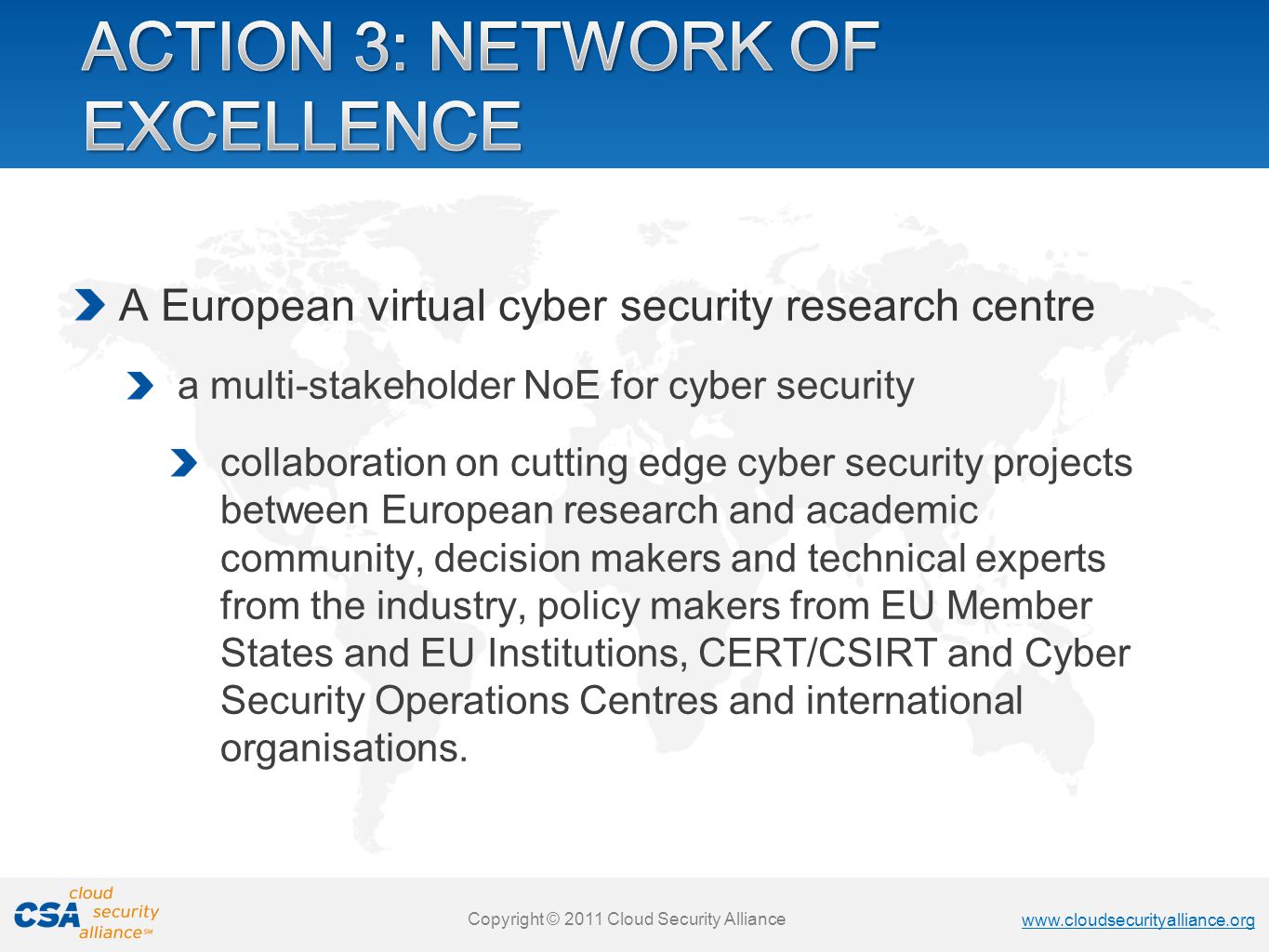 Copyright © 2011 Cloud Security Alliance   Copyright © 2011 Cloud Security Alliance   Copyright © 2011 Cloud Security Alliance   Copyright © 2011 Cloud Security Alliance A European virtual cyber security research centre a multi-stakeholder NoE for cyber security collaboration on cutting edge cyber security projects between European research and academic community, decision makers and technical experts from the industry, policy makers from EU Member States and EU Institutions, CERT/CSIRT and Cyber Security Operations Centres and international organisations.