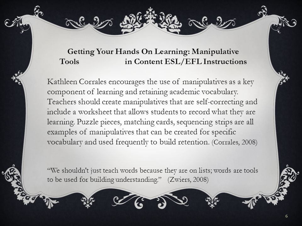 6 We shouldn t just teach words because they are on lists; words are tools to be used for building understanding. (Zwiers, 2008) Getting Your Hands On Learning: Manipulative Tools in Content ESL/EFL Instructions Kathleen Corrales encourages the use of manipulatives as a key component of learning and retaining academic vocabulary.