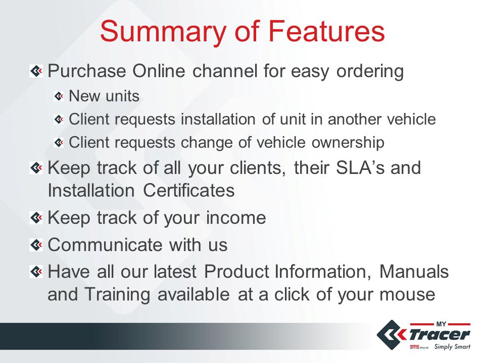 Summary of Features Purchase Online channel for easy ordering New units Client requests installation of unit in another vehicle Client requests change of vehicle ownership Keep track of all your clients, their SLA’s and Installation Certificates Keep track of your income Communicate with us Have all our latest Product Information, Manuals and Training available at a click of your mouse
