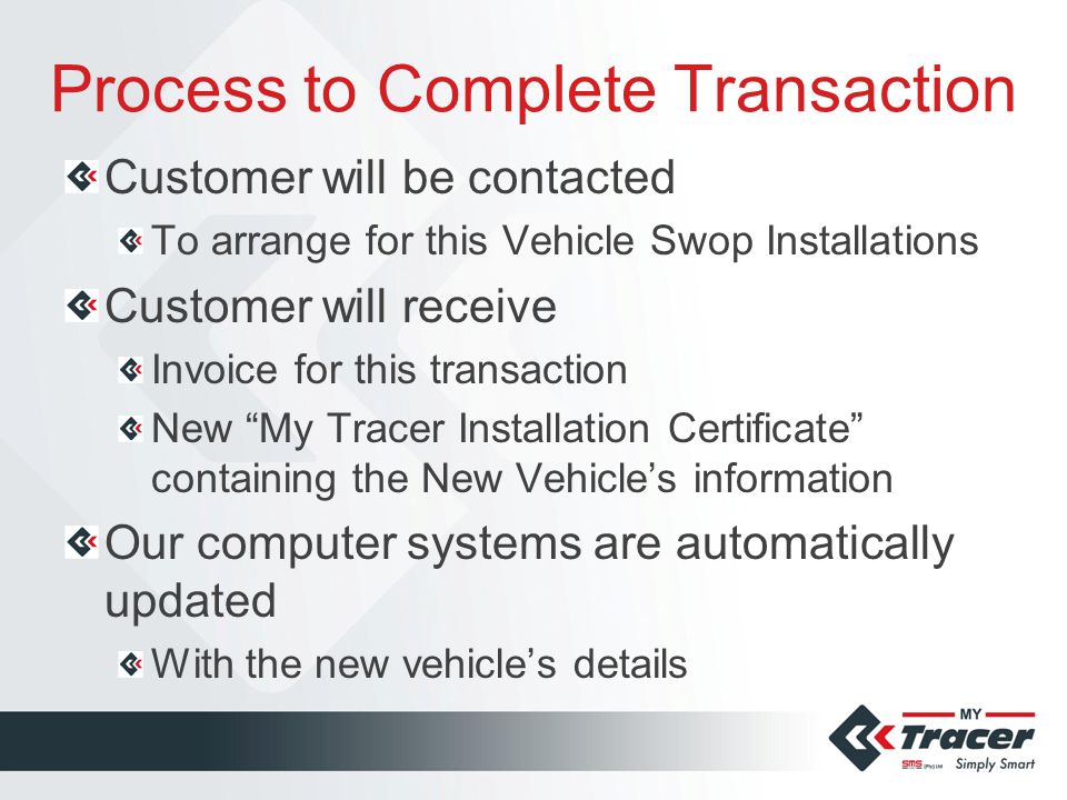 Process to Complete Transaction Customer will be contacted To arrange for this Vehicle Swop Installations Customer will receive Invoice for this transaction New My Tracer Installation Certificate containing the New Vehicle’s information Our computer systems are automatically updated With the new vehicle’s details