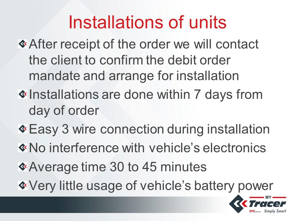 Installations of units After receipt of the order we will contact the client to confirm the debit order mandate and arrange for installation Installations are done within 7 days from day of order Easy 3 wire connection during installation No interference with vehicle’s electronics Average time 30 to 45 minutes Very little usage of vehicle’s battery power