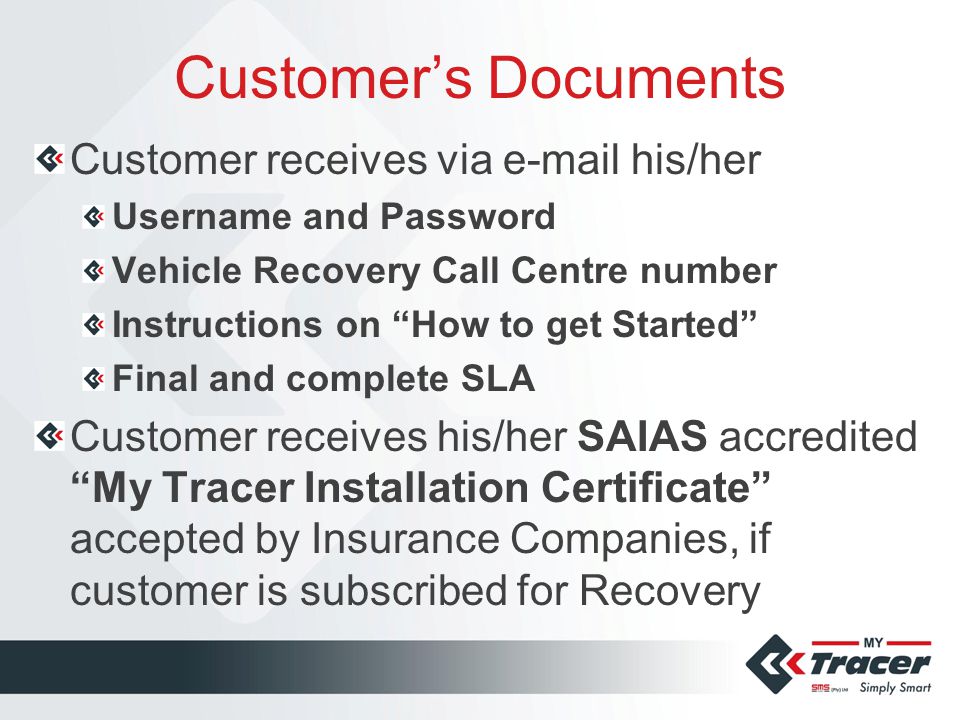 Customer’s Documents Customer receives via  his/her Username and Password Vehicle Recovery Call Centre number Instructions on How to get Started Final and complete SLA Customer receives his/her SAIAS accredited My Tracer Installation Certificate accepted by Insurance Companies, if customer is subscribed for Recovery