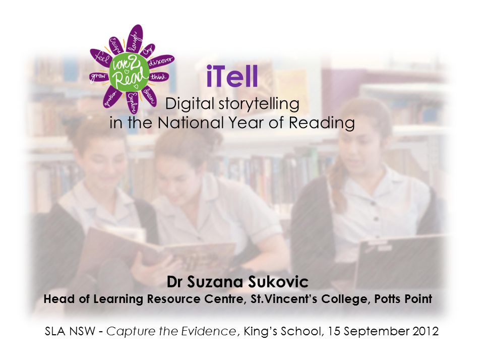 iTell Digital storytelling in the National Year of Reading Dr Suzana Sukovic Head of Learning Resource Centre, St.Vincent’s College, Potts Point SLA NSW - Capture the Evidence, King’s School, 15 September 2012
