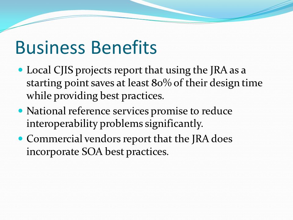 Business Benefits Local CJIS projects report that using the JRA as a starting point saves at least 80% of their design time while providing best practices.