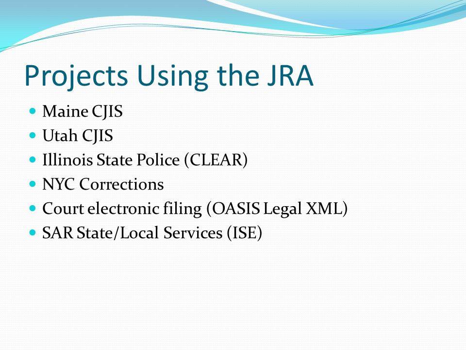 Projects Using the JRA Maine CJIS Utah CJIS Illinois State Police (CLEAR) NYC Corrections Court electronic filing (OASIS Legal XML) SAR State/Local Services (ISE)