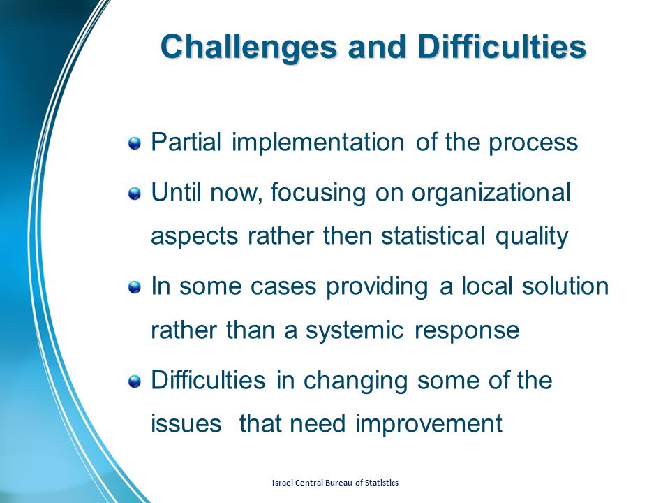 Israel Central Bureau of Statistics Challenges and Difficulties Partial implementation of the process Until now, focusing on organizational aspects rather then statistical quality In some cases providing a local solution rather than a systemic response Difficulties in changing some of the issues that need improvement