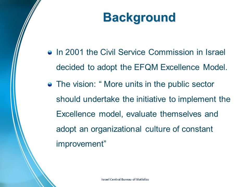 Israel Central Bureau of Statistics Background In 2001 the Civil Service Commission in Israel decided to adopt the EFQM Excellence Model.