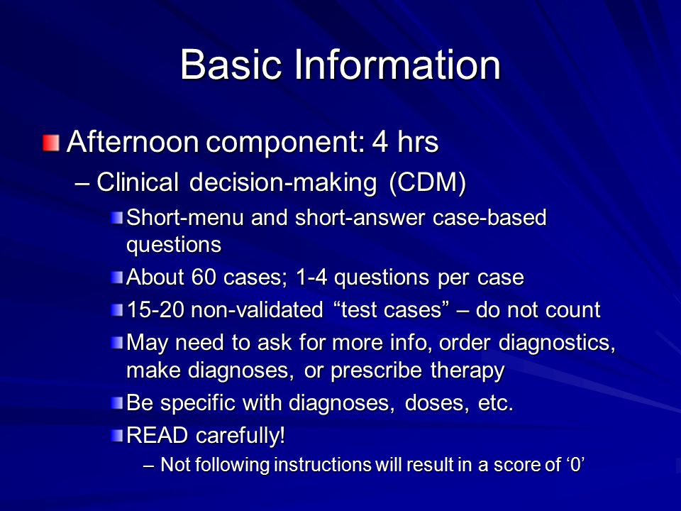Basic Information Afternoon component: 4 hrs –Clinical decision-making (CDM) Short-menu and short-answer case-based questions About 60 cases; 1-4 questions per case non-validated test cases – do not count May need to ask for more info, order diagnostics, make diagnoses, or prescribe therapy Be specific with diagnoses, doses, etc.